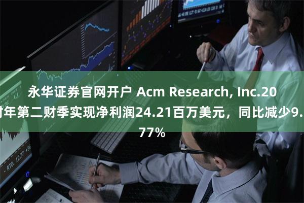 永华证券官网开户 Acm Research, Inc.2024财年第二财季实现净利润24.21百万美元，同比减少9.77%