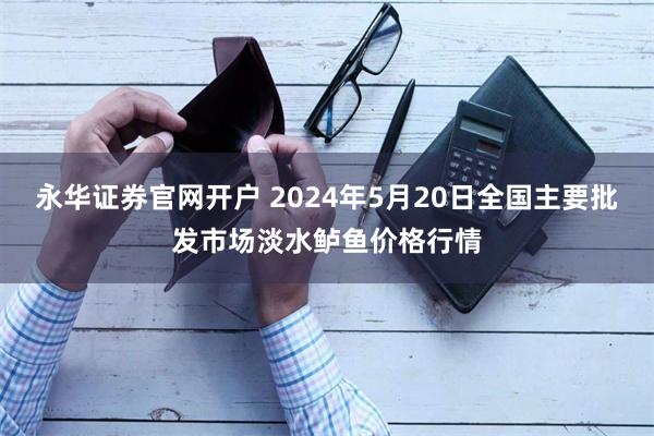 永华证券官网开户 2024年5月20日全国主要批发市场淡水鲈鱼价格行情