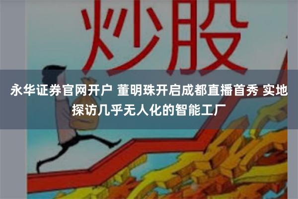 永华证券官网开户 董明珠开启成都直播首秀 实地探访几乎无人化的智能工厂