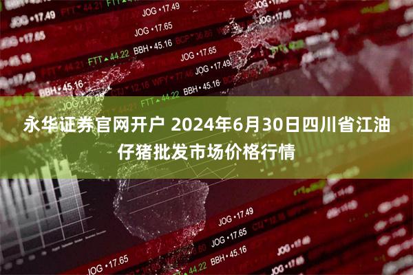 永华证券官网开户 2024年6月30日四川省江油仔猪批发市场价格行情