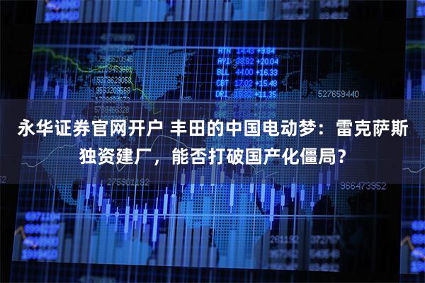 永华证券官网开户 丰田的中国电动梦：雷克萨斯独资建厂，能否打破国产化僵局？