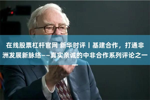 在线股票杠杆官网 新华时评丨基建合作，打通非洲发展新脉络——真实亲诚的中非合作系列评论之一