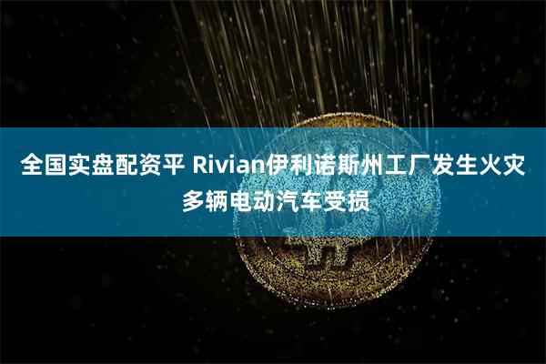 全国实盘配资平 Rivian伊利诺斯州工厂发生火灾 多辆电动汽车受损