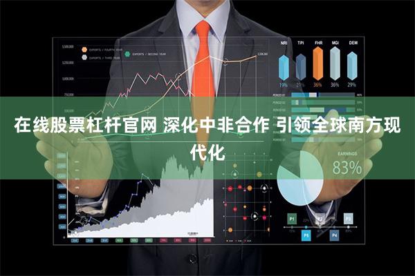 在线股票杠杆官网 深化中非合作 引领全球南方现代化