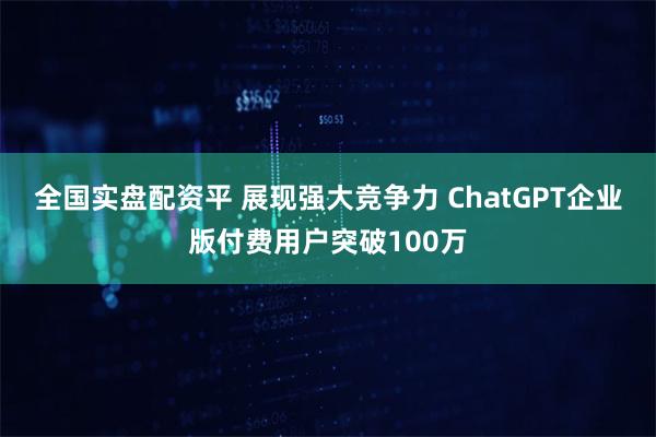 全国实盘配资平 展现强大竞争力 ChatGPT企业版付费用户突破100万