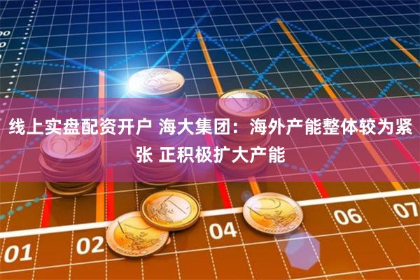 线上实盘配资开户 海大集团：海外产能整体较为紧张 正积极扩大产能