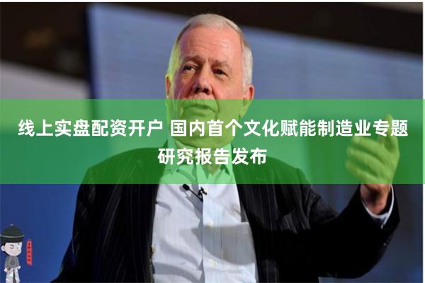 线上实盘配资开户 国内首个文化赋能制造业专题研究报告发布