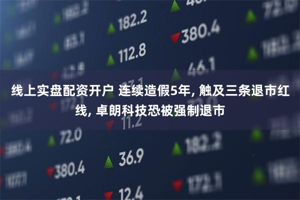 线上实盘配资开户 连续造假5年, 触及三条退市红线, 卓朗科技恐被强制退市